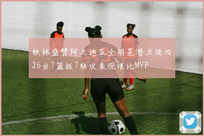 铁林盛赞阿夫迪亚全明星潜力场均26分7篮板7助攻表现堪比MVP