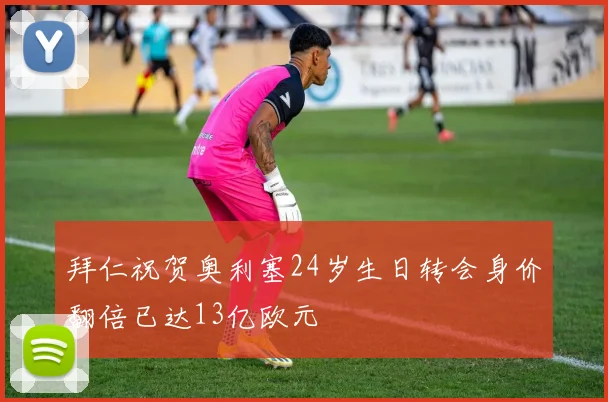 拜仁祝贺奥利塞24岁生日转会身价翻倍已达13亿欧元