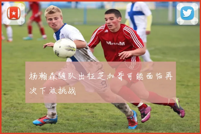杨瀚森随队出征芝加哥可能面临再次下放挑战
