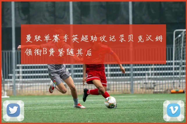 曼联单赛季英超助攻记录贝克汉姆领衔B费紧随其后