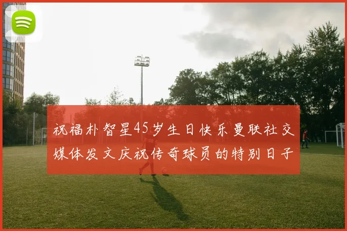 祝福朴智星45岁生日快乐曼联社交媒体发文庆祝传奇球员的特别日子
