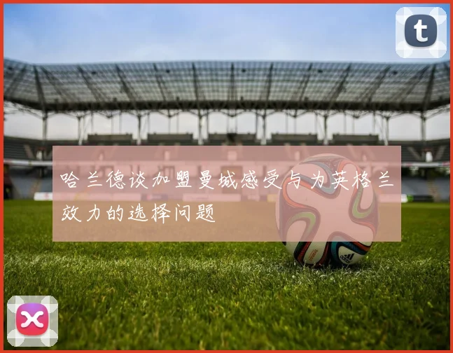哈兰德谈加盟曼城感受与为英格兰效力的选择问题