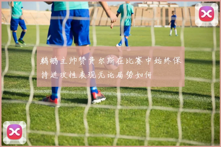 鹈鹕主帅赞费尔斯在比赛中始终保持进攻性表现无论局势如何