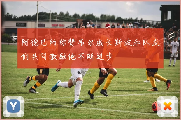 阿德巴约称赞韦尔成长斯波和队友们共同激励他不断进步