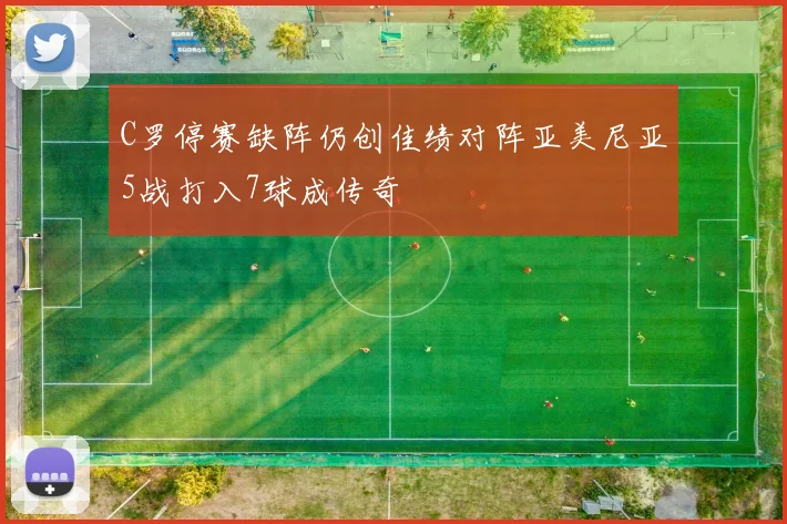 C罗停赛缺阵仍创佳绩对阵亚美尼亚5战打入7球成传奇