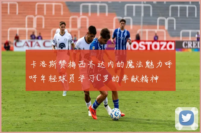 卡洛斯赞梅西齐达内的魔法魅力呼吁年轻球员学习C罗的奉献精神