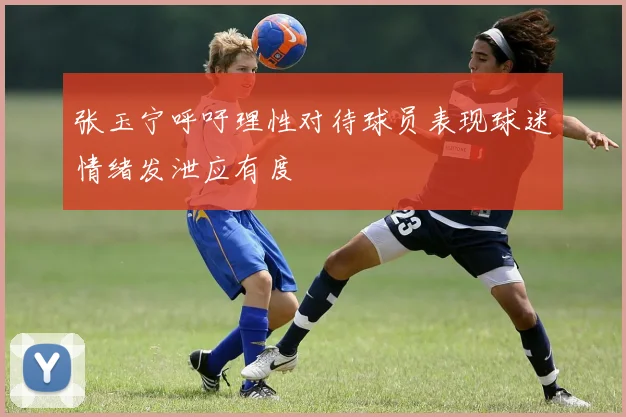 张玉宁呼吁理性对待球员表现球迷情绪发泄应有度