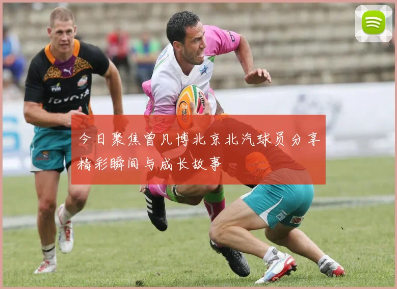 今日聚焦曾凡博北京北汽球员分享精彩瞬间与成长故事