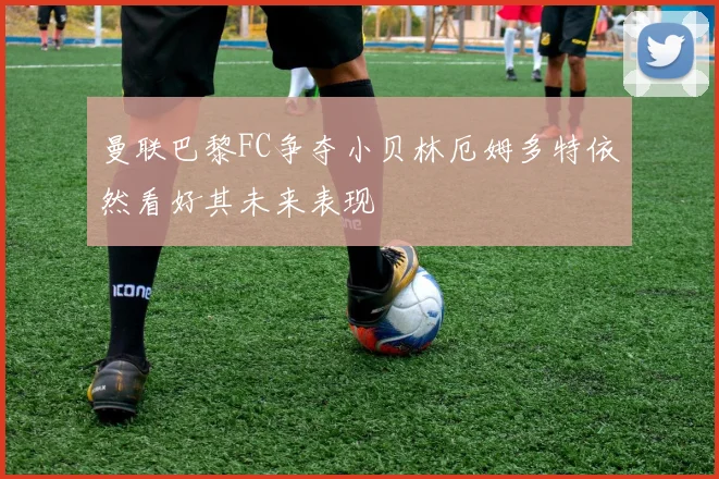 曼联巴黎FC争夺小贝林厄姆多特依然看好其未来表现