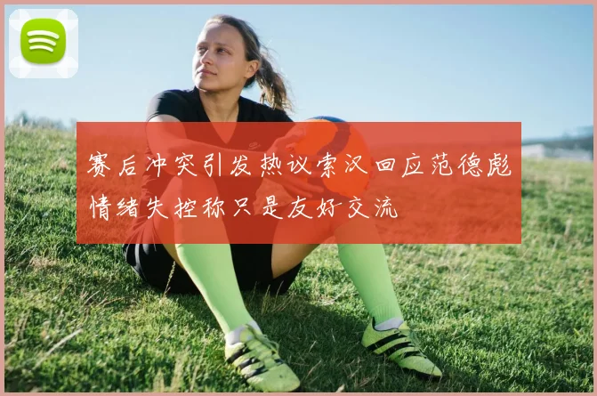 赛后冲突引发热议索汉回应范德彪情绪失控称只是友好交流