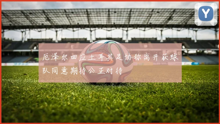 厄泽尔回应土耳其足协称离开获球队同意期待公正对待