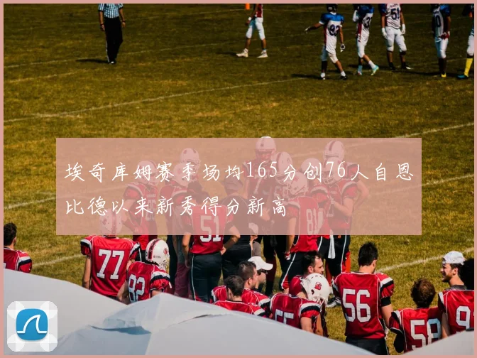 埃奇库姆赛季场均165分创76人自恩比德以来新秀得分新高